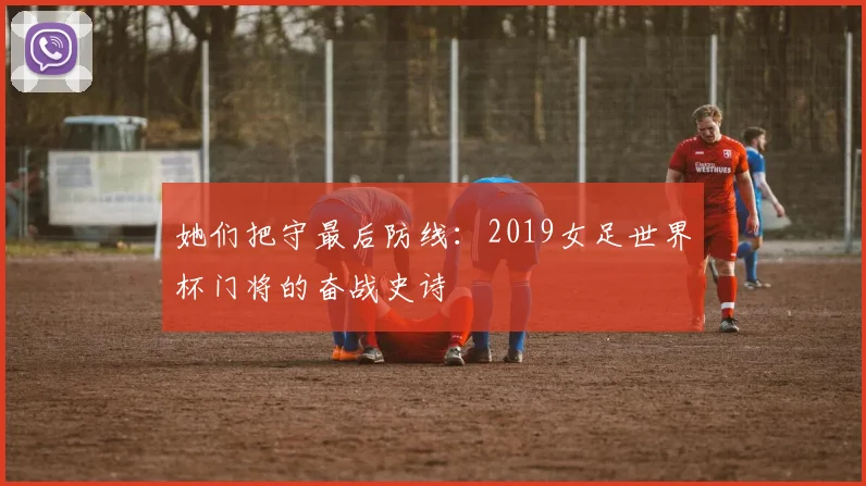 她们把守最后防线：2019女足世界杯门将的奋战史诗