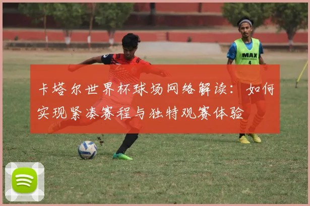 卡塔尔世界杯球场网络解读：如何实现紧凑赛程与独特观赛体验
