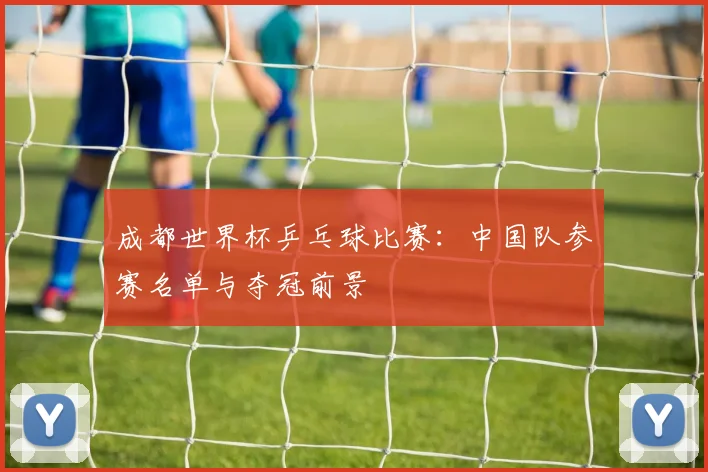 成都世界杯乒乓球比赛：中国队参赛名单与夺冠前景